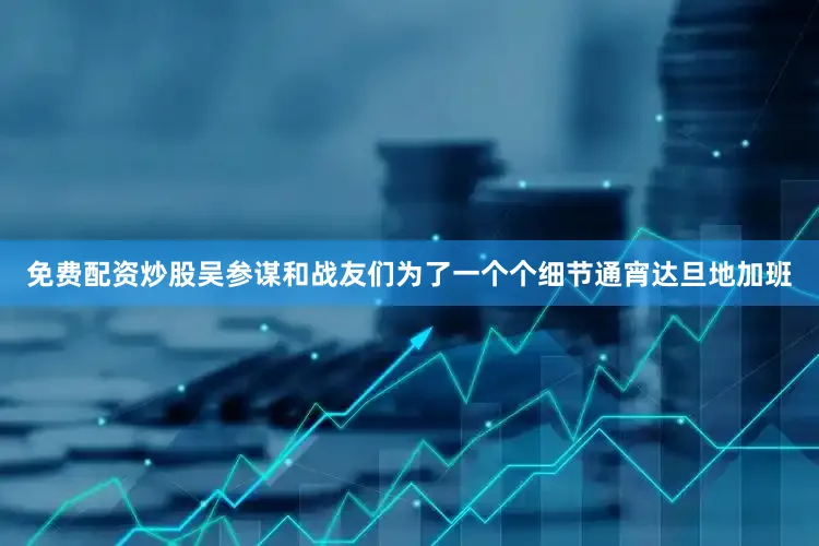 免费配资炒股吴参谋和战友们为了一个个细节通宵达旦地加班