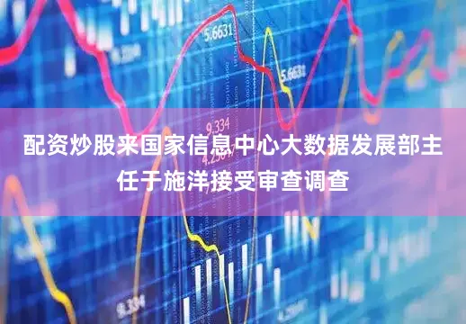 配资炒股来国家信息中心大数据发展部主任于施洋接受审查调查