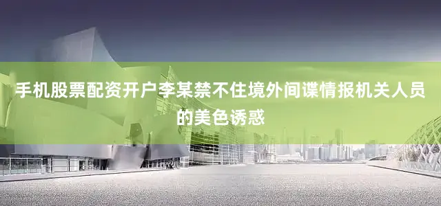 手机股票配资开户李某禁不住境外间谍情报机关人员的美色诱惑