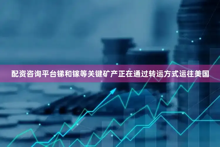 配资咨询平台锑和镓等关键矿产正在通过转运方式运往美国