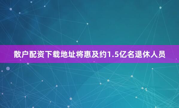 散户配资下载地址将惠及约1.5亿名退休人员