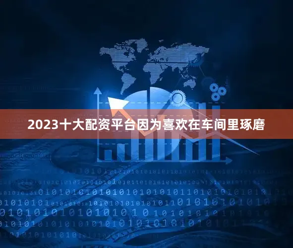 2023十大配资平台因为喜欢在车间里琢磨