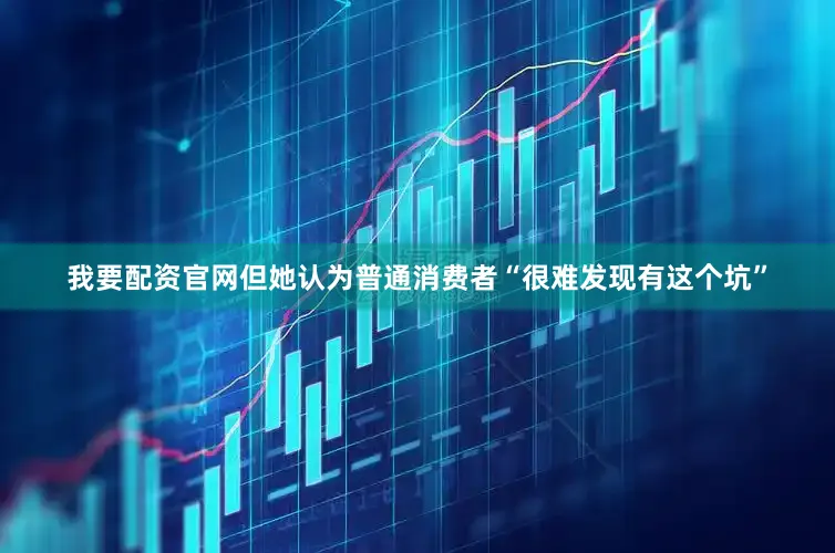 我要配资官网但她认为普通消费者“很难发现有这个坑”