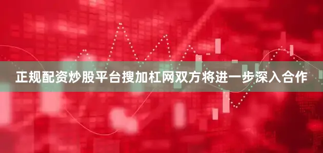 正规配资炒股平台搜加杠网双方将进一步深入合作