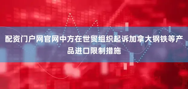 配资门户网官网中方在世贸组织起诉加拿大钢铁等产品进口限制措施
