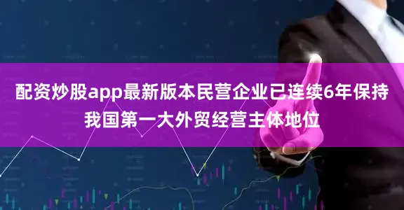 配资炒股app最新版本民营企业已连续6年保持我国第一大外贸经营主体地位