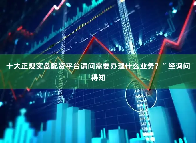 十大正规实盘配资平台请问需要办理什么业务？”经询问得知