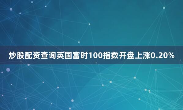 炒股配资查询英国富时100指数开盘上涨0.20%