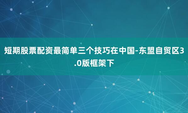短期股票配资最简单三个技巧在中国-东盟自贸区3.0版框架下