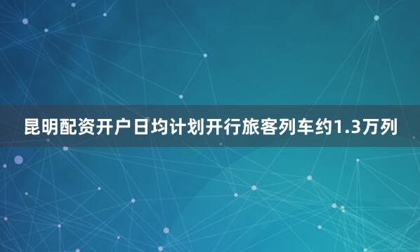 昆明配资开户日均计划开行旅客列车约1.3万列