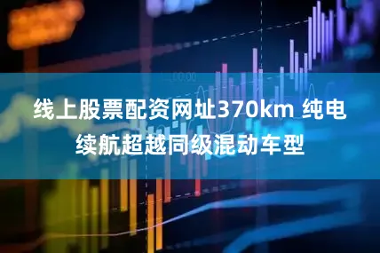 线上股票配资网址370km 纯电续航超越同级混动车型